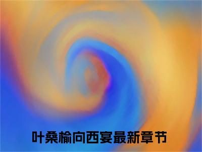 叶桑榆向西宴小说全文在线赏析 叶桑榆向西宴小说免费阅读全文大结局