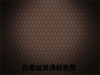 岳霖城周清颖（岳霖城周清颖小说）全文免费阅读无弹窗大结局_岳霖城周清颖小说最新章节列表_笔趣阁（岳霖城周清颖）