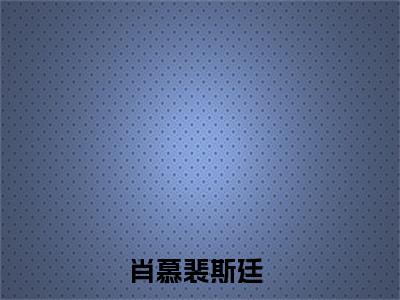 肖慕裴斯廷（肖慕裴斯廷）全文免费阅读无弹窗大结局_（肖慕裴斯廷阅读无弹窗）肖慕裴斯廷最新章节列表_笔趣阁（肖慕裴斯廷）