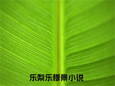 乐梨乐穆景小说最新章节（乐梨乐穆景）全文免费阅读无弹窗大结局_乐梨乐穆景小说（乐梨乐穆景小说：乐梨乐穆景）