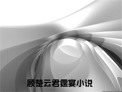 顾楚云君霆宴小说（顾楚云君霆宴）全文免费阅读无弹窗大结局_顾楚云君霆宴全文免费完结版阅读（顾楚云君霆宴）