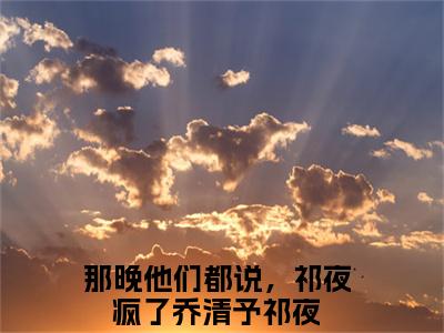 乔清予祁夜（那晚他们都说，祁夜疯了）最新免费阅读-乔清予祁夜小说在线阅读