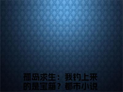 孤岛求生：我钓上来的是宝箱？（白静妮白梅彤）全文免费阅读无弹窗_孤岛求生：我钓上来的是宝箱？白静妮白梅彤最新章节免费阅读_笔趣阁