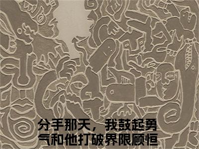 顾恒之盛音小说免费阅读无弹窗大结局,分手那天，我鼓起勇气和他打破界限最新章节列表