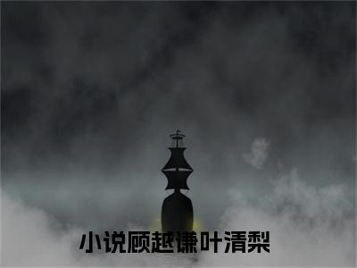 顾越谦叶清梨小说全文免费阅读 （顾越谦叶清梨）免费阅读全文免费阅读无弹窗大结局