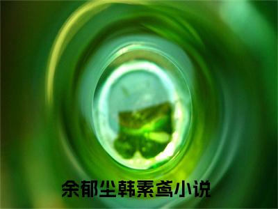 余郁尘韩素鸢（余郁尘韩素鸢）全文免费阅读无弹窗大结局_余郁尘韩素鸢最新章节列表阅读_笔趣阁