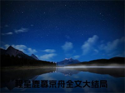 小说程星鹿慕京舟全文阅读-（程星鹿慕京舟）小说程星鹿慕京舟大结局