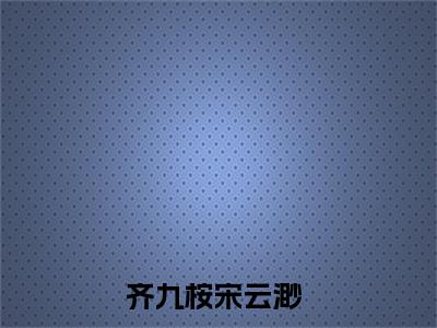 齐九桉宋云渺(齐九桉宋云渺)全文免费阅读无弹窗_(齐九桉宋云渺)齐九桉宋云渺最新章节列表笔趣阁（齐九桉宋云渺）