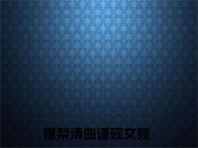 穆梨清曲谨砚小说热门阅读全文-穆梨清曲谨砚章节无删减版