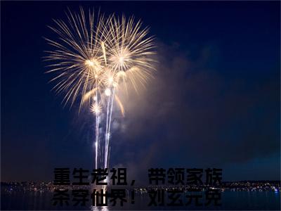 重生老祖，带领家族杀穿仙界！刘玄元（重生老祖，带领家族杀穿仙界！刘玄元）完整版全文全章节阅读重生老祖，带领家族杀穿仙界！刘玄元