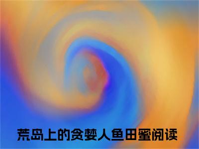 荒岛上的贪婪人鱼田蜜（荒岛上的贪婪人鱼田蜜）全文免费阅读无弹窗大结局荒岛上的贪婪人鱼田蜜