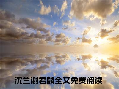 沈兰谢君麟全文（沈兰谢君麟）全文免费阅读无弹窗大结局_（沈兰谢君麟）沈兰谢君麟最新章节列表笔趣阁（沈兰谢君麟）