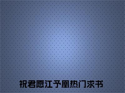 祝君愿江予凰小说全文免费阅读（祝君愿江予凰）全文免费阅读无弹窗大结局_(祝君愿江予凰)祝君愿江予凰小说免费阅读无弹窗最新章节列表_笔趣阁（祝君愿江予凰）