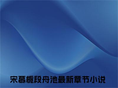 宋慕栀段舟池小说免费阅读 宋慕栀段舟池免费阅读无弹窗小说