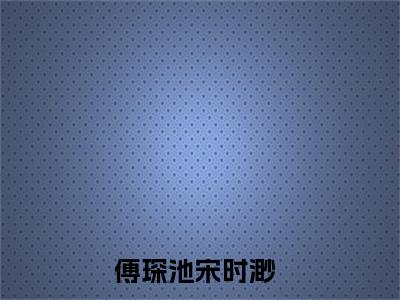 傅琛池宋时渺全文（热搜！明撩暗宠！傅总独吻小狐狸）全文免费阅读无弹窗大结局_傅琛池宋时渺免费最新章节列表_笔趣阁