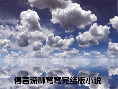 傅言深林弯弯全文免费阅读（傅言深林弯弯）全文无删减版在线阅读_傅言深林弯弯全文免费阅读最新章节列表_笔趣阁