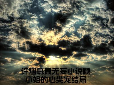 许烟慕萧无妄全文免费完整版-小说许烟慕萧无妄（顾小姐的心尖宠）已完结全集大结局