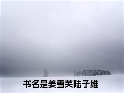 姜雪芙陆子维（姜雪芙陆子维）精选小说大结局阅读-抖音新书热荐姜雪芙陆子维