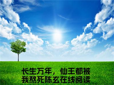 长生万年，仙王都被我熬死陈玄最火热点小说最新更新-长生万年，仙王都被我熬死陈玄全文免费无弹窗