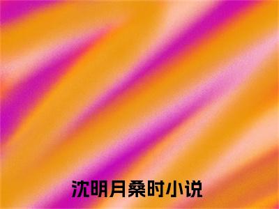 桑总夜敲门，沈秘书孤枕难眠完整版（沈明月桑时小说）全文免费阅读无弹窗大结局_沈明月桑时最新章节