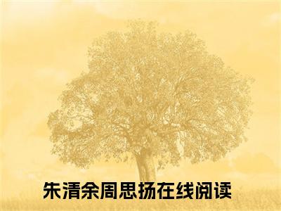 朱清余周思扬免费（朱清余周思扬）全文免费阅读无弹窗大结局_朱清余周思扬免费最新章节列表_笔趣阁