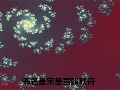 宋星言段砚舟小说全文免费阅读（宋星言段砚舟）全文免费阅读无弹窗大结局_（宋星言段砚舟）宋星言段砚舟结局最新章节列表_笔趣阁（宋星言段砚舟）