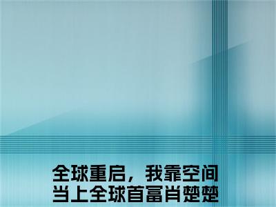 全球重启，我靠空间当上全球首富肖楚楚全文免费阅读无弹窗大结局-全球重启，我靠空间当上全球首富肖楚楚全文在线阅读