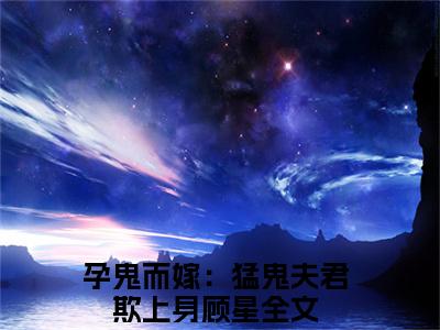 孕鬼而嫁：猛鬼夫君欺上身顾星（孕鬼而嫁：猛鬼夫君欺上身顾星）小说全文免费阅读正版无弹窗_(孕鬼而嫁：猛鬼夫君欺上身顾星)最新章节列表