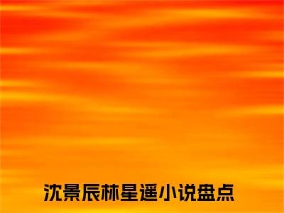 沈景辰林星遥小说全文（沈景辰林星遥）全文免费阅读无弹窗大结局_沈景辰林星遥小说全文最新章节列表_笔趣阁(沈景辰林星遥小说全文）