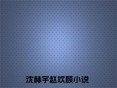 沈赫宇赵欢颜（沈赫宇赵欢颜）全文免费阅读无弹窗大结局-（沈赫宇赵欢颜）无弹窗-笔趣阁