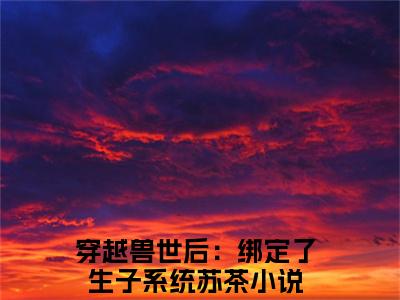 穿越兽世后：绑定了生子系统苏茶（穿越兽世后：绑定了生子系统苏茶全文免费）小说全文免费阅读无弹窗大结局_(穿越兽世后：绑定了生子系统苏茶免费阅读）穿越兽世后：绑定了生子系统苏茶最新章节列表_笔趣阁（穿越兽世后：绑定了生子系统苏茶）