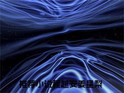 程越安姜星梨小说（程越安姜星梨）全文免费阅读-程越安姜星梨精彩章节在线阅读