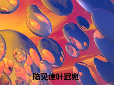 陈见津叶迟宛（陈见津叶迟宛）全文免费阅读-小说陈见津叶迟宛最新章节阅读笔趣阁