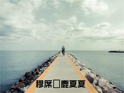 抖音热推穆席彧鹿夏夏（穆席彧鹿夏夏）免费小说-穆席彧鹿夏夏小说完整版阅读