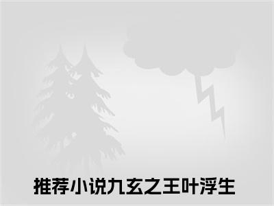 九玄之王叶浮生(九玄之王叶浮生)全文免费阅读无弹窗大结局_(九玄之王叶浮生免费阅读全文大结局)最新章节列表