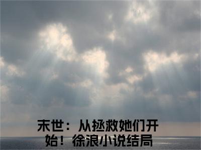 末世：从拯救她们开始！徐浪全文免费阅读无弹窗大结局_ (末世：从拯救她们开始！徐浪)最新章节列表笔趣阁