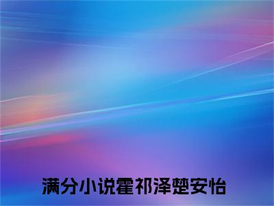 霍祁泽楚安怡（霍祁泽楚安怡）全文免费阅读无弹窗大结局_霍祁泽楚安怡完整版小说阅读