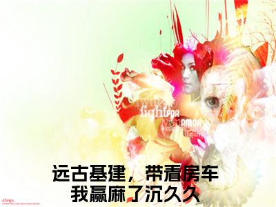 小说（远古基建，带着房车我赢麻了沉久久）_远古基建，带着房车我赢麻了沉久久全文阅读_远古基建，带着房车我赢麻了沉久久免费阅读大结局