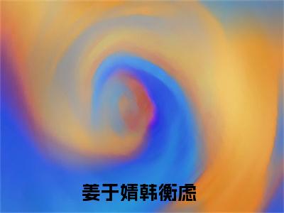 姜于婧韩衡虑（姜于婧韩衡虑）全文免费阅读无弹窗大结局_姜于婧韩衡虑:姜于婧韩衡虑最新章节列表_笔趣阁