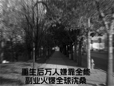 重生后万人嫌靠全能副业火爆全球沈桑（重生后万人嫌靠全能副业火爆全球沈桑）是什么小说-（重生后万人嫌靠全能副业火爆全球沈桑）无弹窗免费阅读大结局最新章节列表_笔趣阁