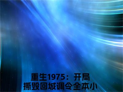 重生1975：开局撕毁回城调令全文免费大结局 重生1975：开局撕毁回城调令小说在线阅读