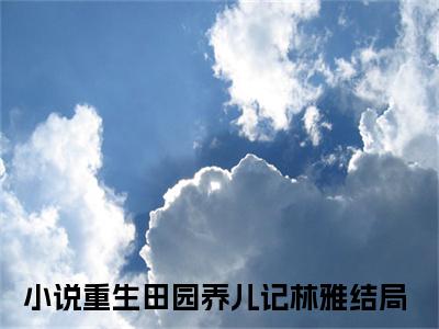 重生田园养儿记林雅全文免费在线阅读_（重生田园养儿记林雅全文免费阅读无弹窗大结局）重生田园养儿记林雅最新章节列表笔趣阁