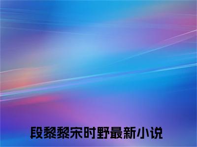 段黎黎宋时野（段黎黎宋时野小说）全文免费阅读无弹窗大结局_段黎黎宋时野小说免费阅读最新章节列表