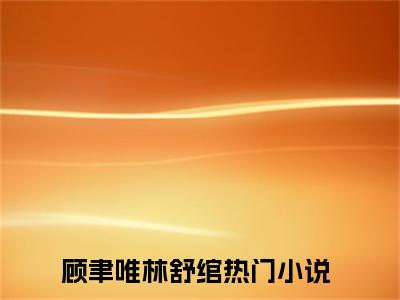 顾聿唯林舒绾（顾聿唯林舒绾）全文免费阅读无弹窗_顾聿唯林舒绾小说最新章节列表无删减_笔趣阁