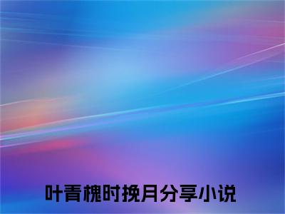 叶青槐时挽月小说(叶青槐时挽月)全文免费阅读无弹窗大结局 叶青槐时挽月小说全文无删减版