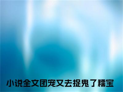 抖音热推团宠又去捉鬼了糯宝无弹窗阅读团宠又去捉鬼了糯宝小说免费阅读无弹窗