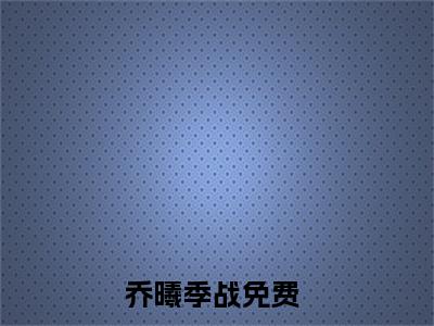 乔曦季战(乔曦季战)全文免费阅读无弹窗大结局_(乔曦季战)小说免费阅读无弹窗最新章节列表