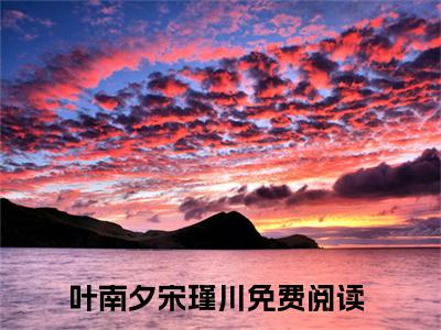 叶南夕宋瑾川全文免费阅读无弹窗大结局_（叶南夕宋瑾川）叶南夕宋瑾川最新章节列表_笔趣阁