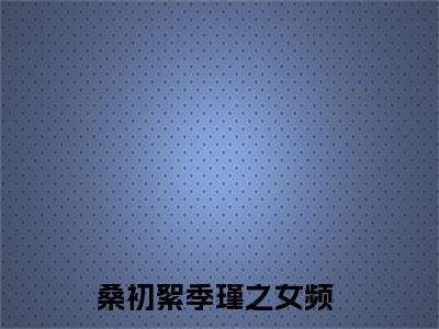 桑初絮季瑾之无弹窗（桑初絮季瑾之）全文免费阅读无弹窗大结局_(桑初絮季瑾之)桑初絮季瑾之最新章节列表_笔趣阁（桑初絮季瑾之）