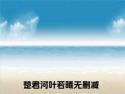 楚君河叶若曦全文免费(楚君河叶若曦)全集小说完整版大结局-楚君河叶若曦全文阅读无弹窗